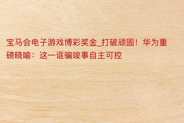 宝马会电子游戏博彩奖金_打破顽固！华为重磅晓喻：这一诓骗竣事自主可控