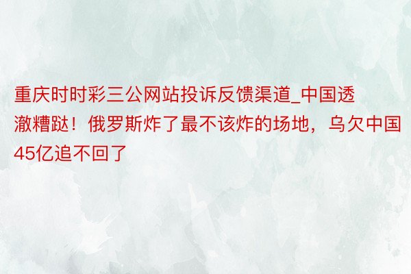 重庆时时彩三公网站投诉反馈渠道_中国透澈糟跶！俄罗斯炸了最不该炸的场地，乌欠中国45亿追不回了