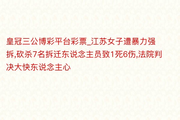 皇冠三公博彩平台彩票_江苏女子遭暴力强拆，砍杀7名拆迁东说念主员致1死6伤，法院判决大快东说念主心